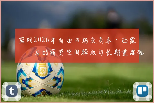 篮网2026年自由市场交易本·西蒙斯后的薪资空间释放与长期重建路径分析