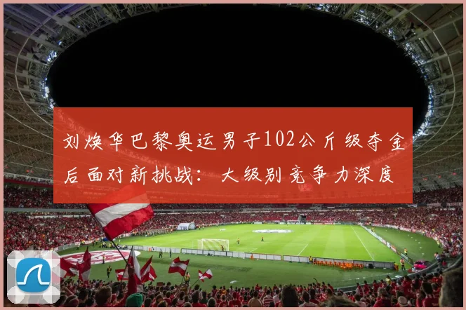刘焕华巴黎奥运男子102公斤级夺金后面对新挑战：大级别竞争力深度探析