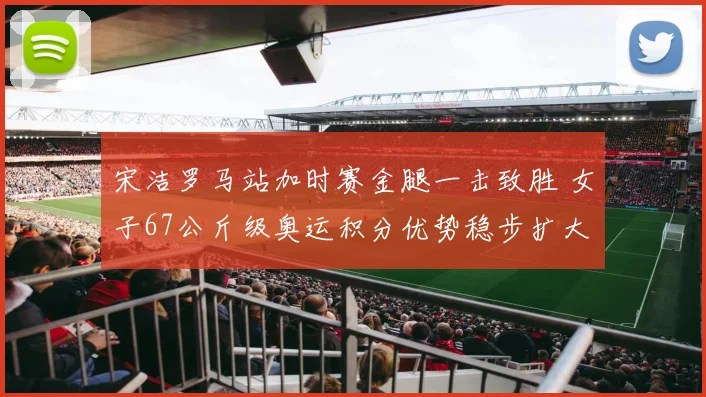 宋洁罗马站加时赛金腿一击致胜 女子67公斤级奥运积分优势稳步扩大