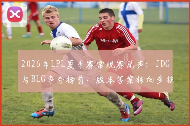 2026年LPL夏季赛常规赛尾声:JDG与BLG争夺榜首,版本答案转向多核心体系
