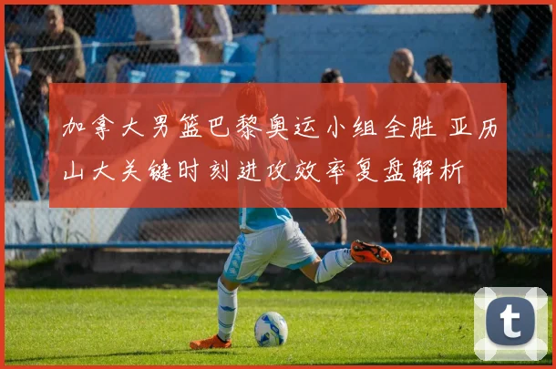 加拿大男篮巴黎奥运小组全胜 亚历山大关键时刻进攻效率复盘解析