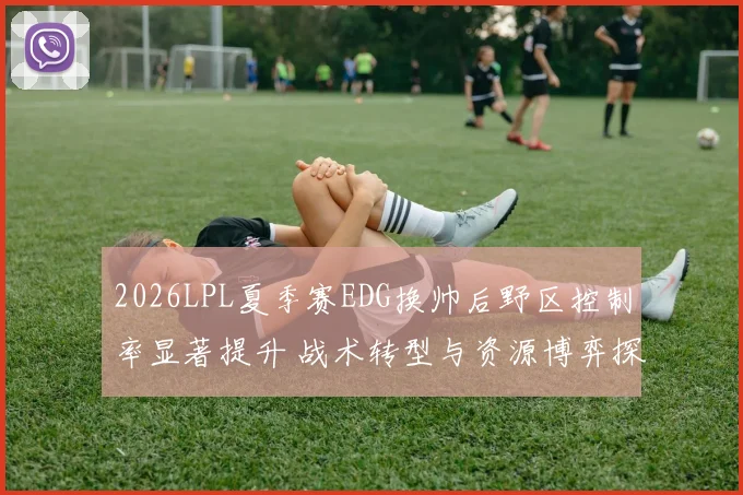 2026LPL夏季赛EDG换帅后野区控制率显著提升 战术转型与资源博弈探析