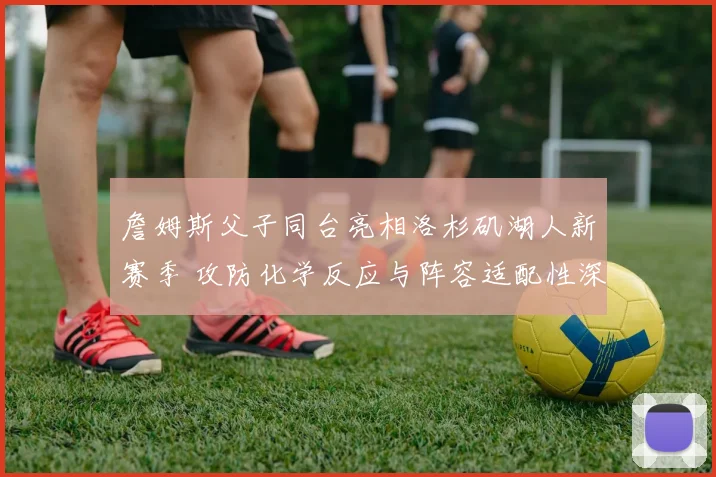詹姆斯父子同台亮相洛杉矶湖人新赛季 攻防化学反应与阵容适配性深度分析