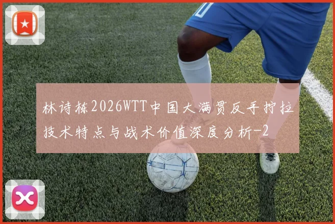 林诗栋2026WTT中国大满贯反手拧拉技术特点与战术价值深度分析