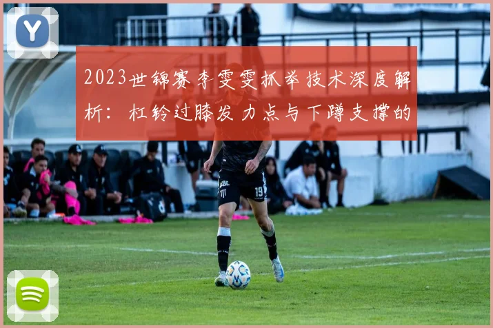 2023世锦赛李雯雯抓举技术深度解析：杠铃过膝发力点与下蹲支撑的协同效应