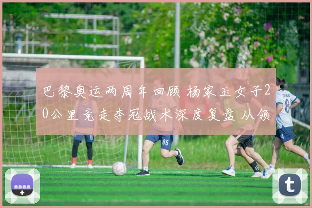 巴黎奥运两周年回顾 杨家玉女子20公里竞走夺冠战术深度复盘 从领走到变速冲刺决胜全程解析