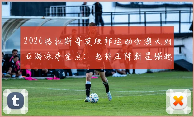 2026格拉斯哥英联邦运动会澳大利亚游泳夺金点:老将压阵新星崛起间的阵容解析