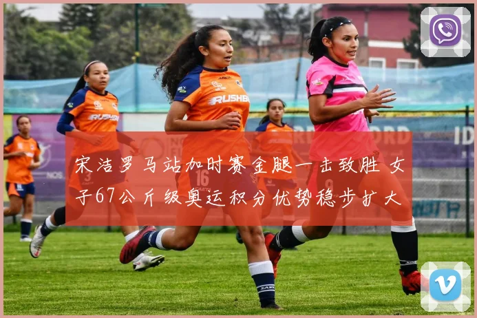 宋洁罗马站加时赛金腿一击致胜 女子67公斤级奥运积分优势稳步扩大