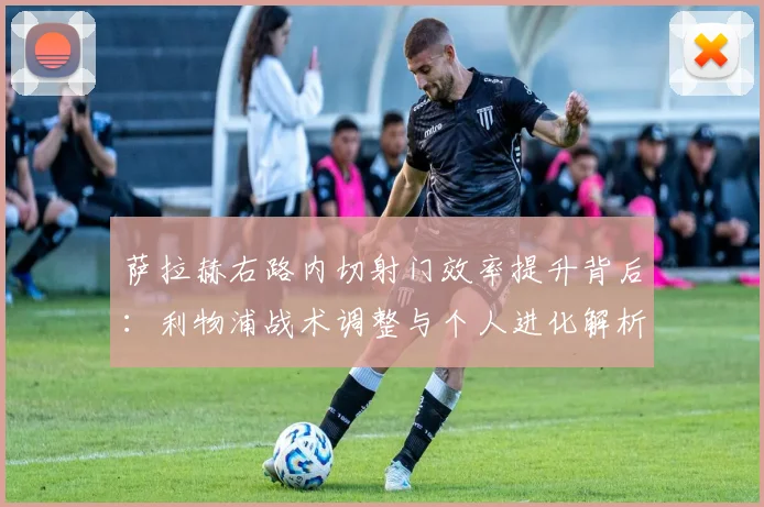 萨拉赫右路内切射门效率提升背后：利物浦战术调整与个人进化解析