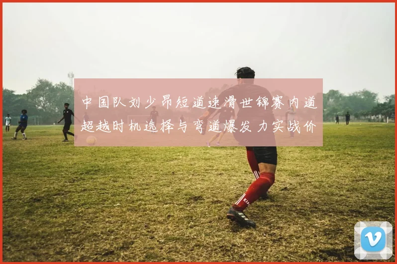 中国队刘少昂短道速滑世锦赛内道超越时机选择与弯道爆发力实战价值分析