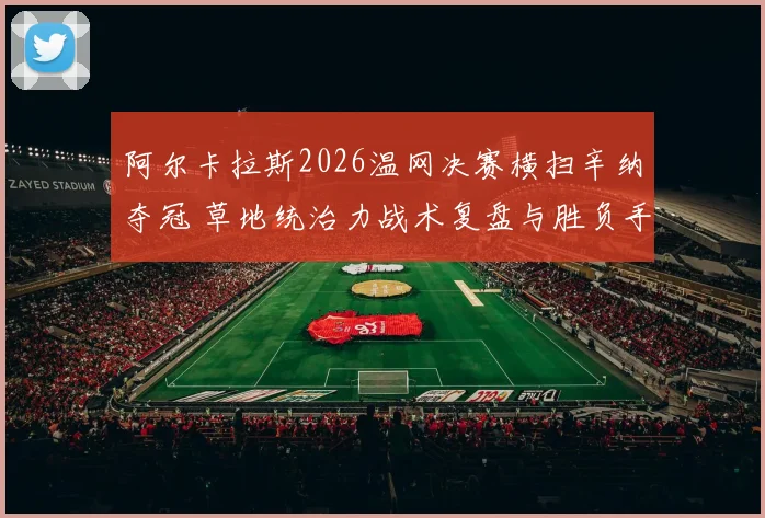 阿尔卡拉斯2026温网决赛横扫辛纳夺冠 草地统治力战术复盘与胜负手解析