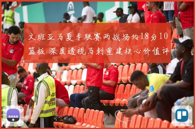 文班亚马夏季联赛两战场均18分10篮板 深度透视马刺重建核心价值评估