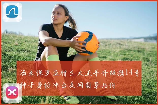汤米保罗亚特兰大正手升级携14号种子身份冲击美网前景几何