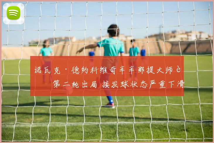 诺瓦克·德约科维奇辛辛那提大师赛第二轮出局 接发球状态严重下滑引发技战术反思