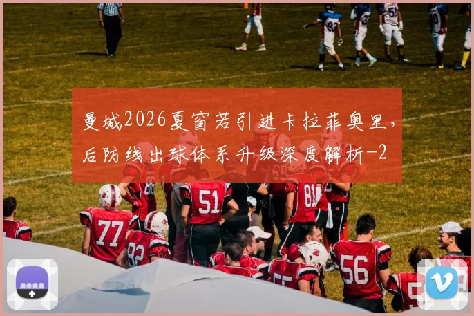 曼城2026夏窗若引进卡拉菲奥里,后防线出球体系升级深度解析
