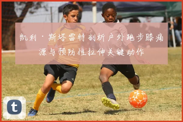 凯利·斯塔雷特剖析户外跑步膝痛根源与预防性拉伸关键动作