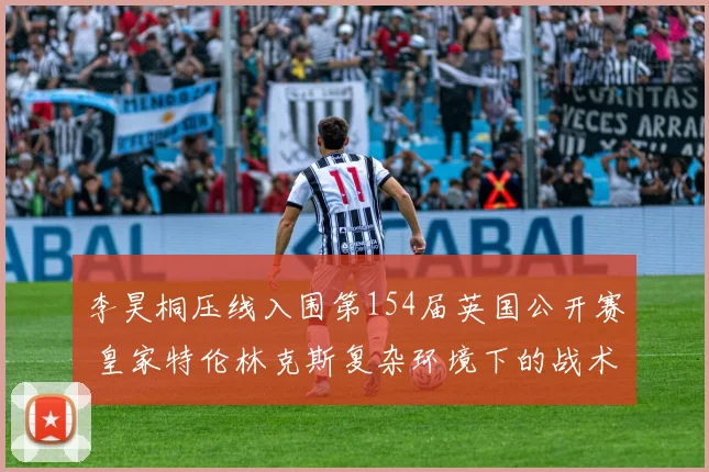 李昊桐压线入围第154届英国公开赛 皇家特伦林克斯复杂环境下的战术适应前瞻
