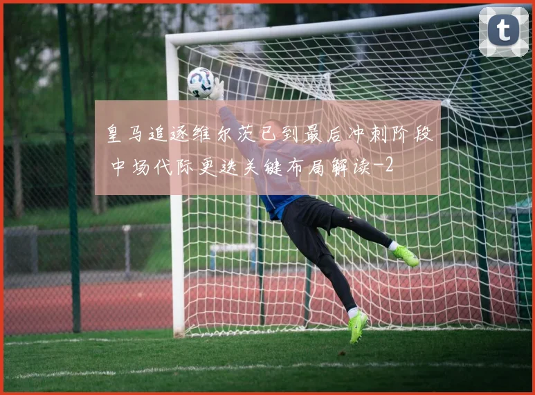 皇马追逐维尔茨已到最后冲刺阶段 中场代际更迭关键布局解读