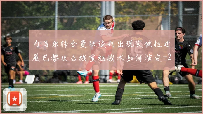 内马尔转会曼联谈判出现突破性进展巴黎攻击线重组战术如何演变