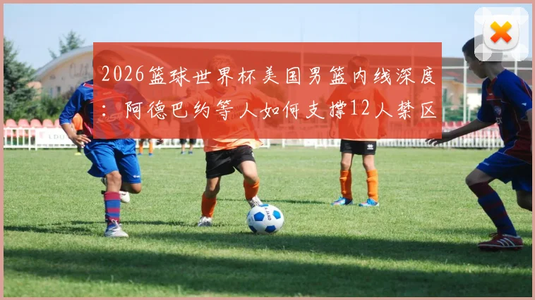 2026篮球世界杯美国男篮内线深度:阿德巴约等人如何支撑12人禁区