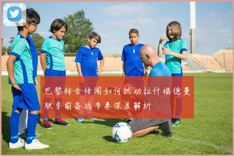 巴黎转会传闻如何扰动拉什福德曼联季前备战节奏深度解析