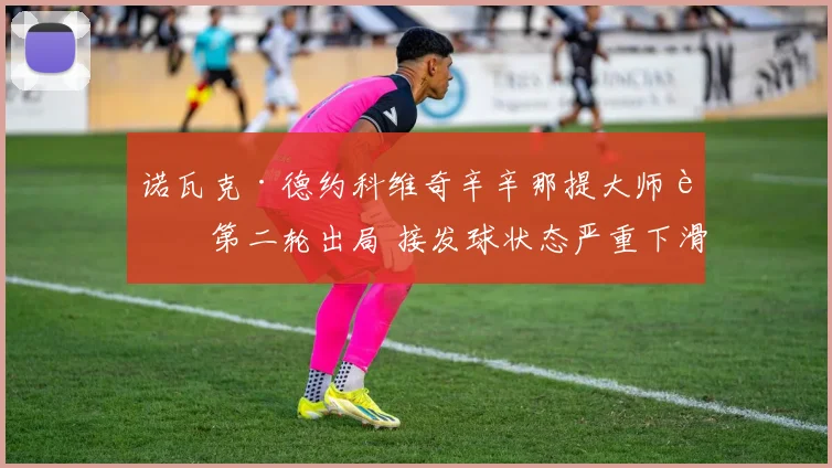 诺瓦克·德约科维奇辛辛那提大师赛第二轮出局 接发球状态严重下滑引发技战术反思