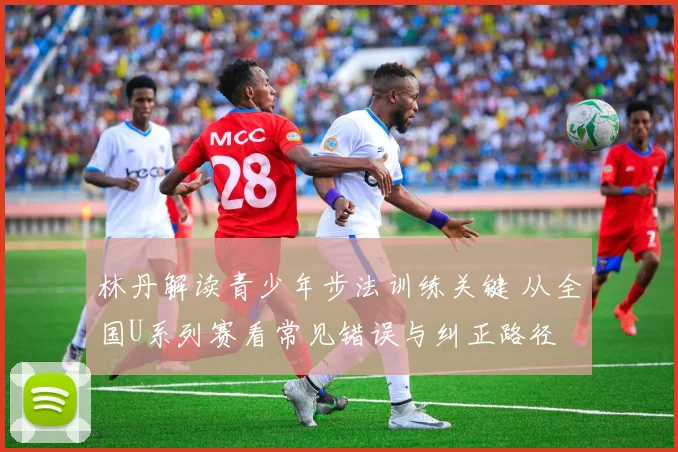 林丹解读青少年步法训练关键 从全国U系列赛看常见错误与纠正路径