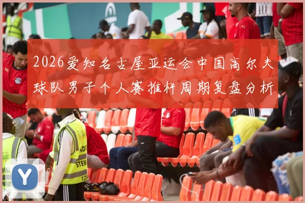 2026爱知名古屋亚运会中国高尔夫球队男子个人赛推杆周期复盘分析