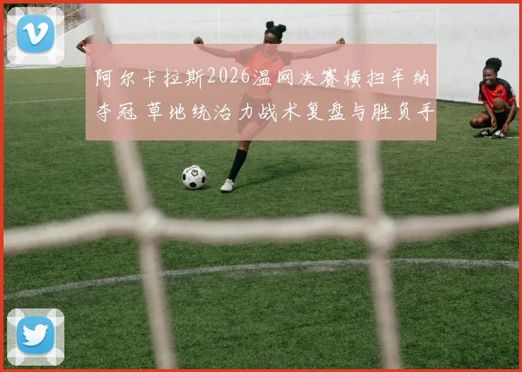 阿尔卡拉斯2026温网决赛横扫辛纳夺冠 草地统治力战术复盘与胜负手解析