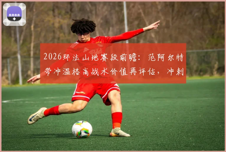 2026环法山地赛段前瞻：范阿尔特带冲温格高战术价值再评估，冲刺手转型副将新维度