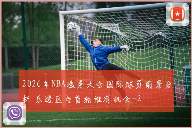 2026年NBA选秀大会国际球员前景分析 乐透区与首轮谁有机会