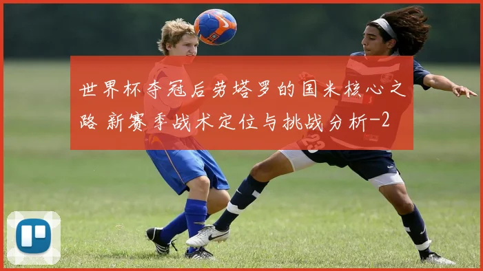世界杯夺冠后劳塔罗的国米核心之路 新赛季战术定位与挑战分析