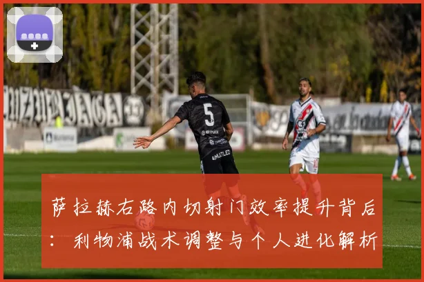 萨拉赫右路内切射门效率提升背后:利物浦战术调整与个人进化解析