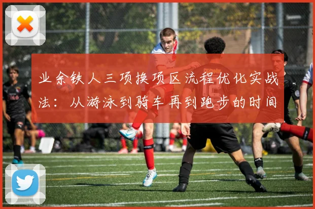 业余铁人三项换项区流程优化实战法：从游泳到骑车再到跑步的时间节省全攻略