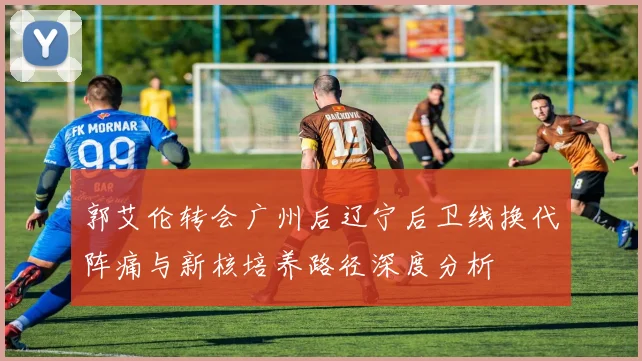 郭艾伦转会广州后辽宁后卫线换代阵痛与新核培养路径深度分析
