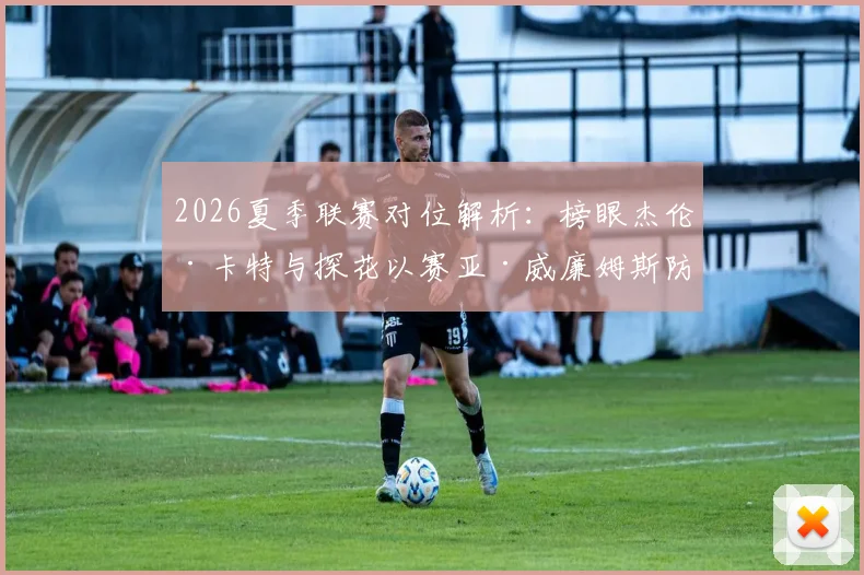 2026夏季联赛对位解析：榜眼杰伦·卡特与探花以赛亚·威廉姆斯防守漏洞暴露，选秀顺位含金量遭重估