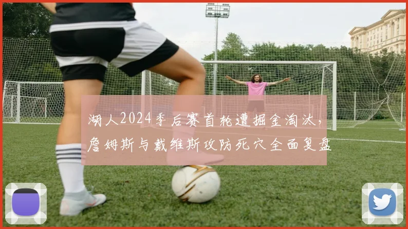 湖人2024季后赛首轮遭掘金淘汰，詹姆斯与戴维斯攻防死穴全面复盘