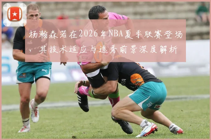 杨瀚森若在2026年NBA夏季联赛登场，其技术适应与选秀前景深度解析