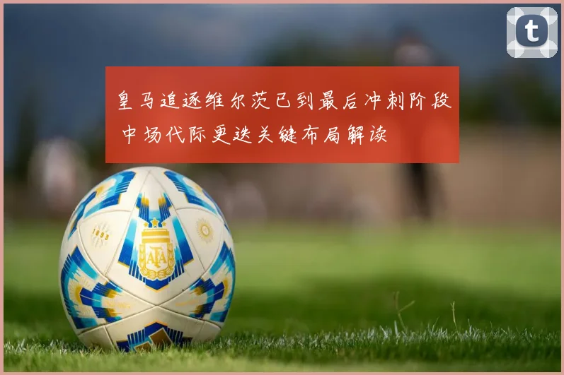 皇马追逐维尔茨已到最后冲刺阶段 中场代际更迭关键布局解读