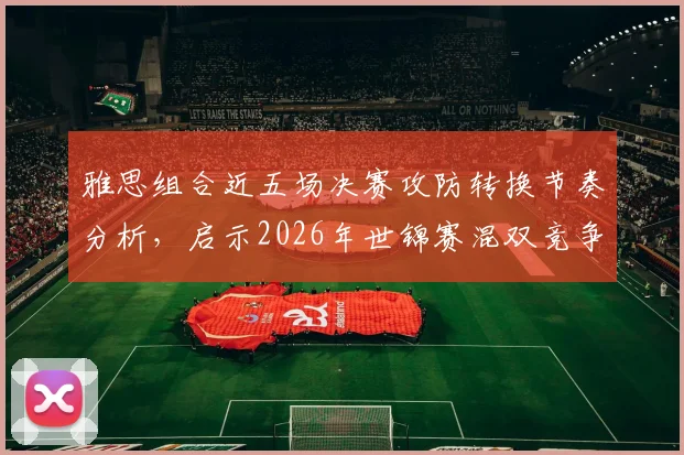 雅思组合近五场决赛攻防转换节奏分析,启示2026年世锦赛混双竞争