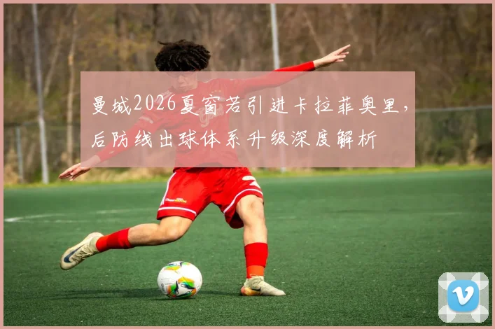 曼城2026夏窗若引进卡拉菲奥里，后防线出球体系升级深度解析
