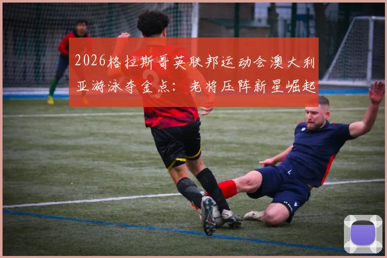 2026格拉斯哥英联邦运动会澳大利亚游泳夺金点：老将压阵新星崛起间的阵容解析