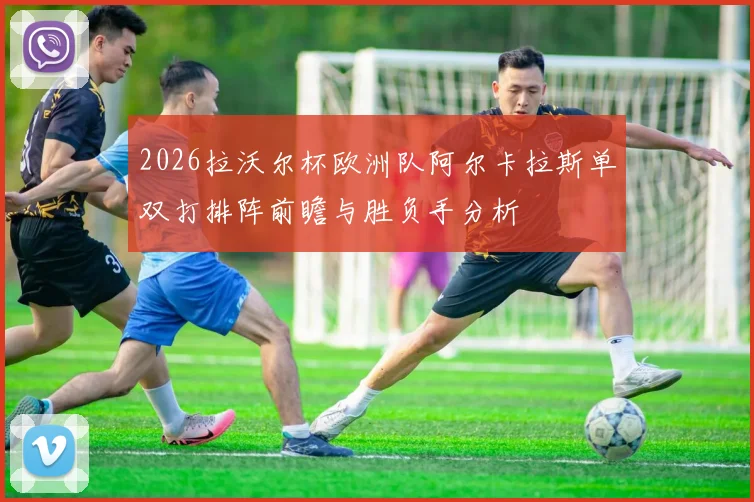 2026拉沃尔杯欧洲队阿尔卡拉斯单双打排阵前瞻与胜负手分析