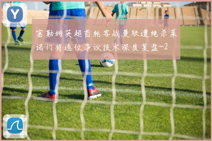 富勒姆英超首轮客战曼联遭绝杀莱诺门将选位争议技术深度复盘