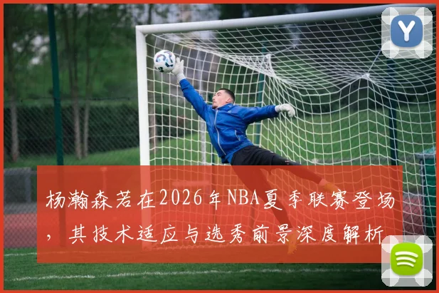 杨瀚森若在2026年NBA夏季联赛登场,其技术适应与选秀前景深度解析
