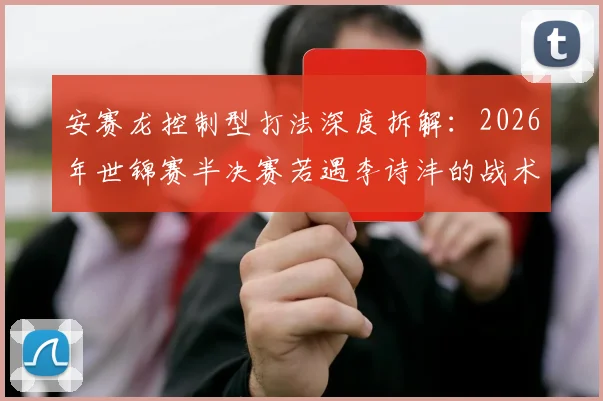 安赛龙控制型打法深度拆解:2026年世锦赛半决赛若遇李诗沣的战术推演