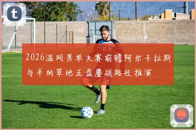 2026温网男单决赛前瞻阿尔卡拉斯与辛纳草地五盘鏖战路径推演