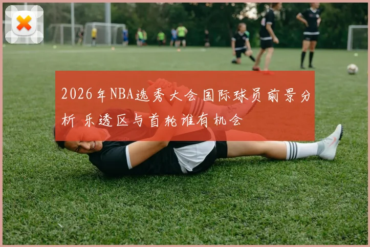 2026年NBA选秀大会国际球员前景分析 乐透区与首轮谁有机会